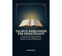 TALMUD BABILONESE PER PRINCIPIANTI: Comprendere la storia, la struttura, gli insegnamenti e la saggezza del testo rabbinico più influente dell'ebraismo.