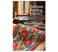 Tambour Beading Mastery: The Complete Step by Step Guide to Learning all it takes to Create Beautiful Indian Embroidery Patterns and Produce Amazing Tambour Bead Projects