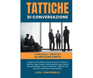 TATTICHE DI CONVERSAZIONE: Impara l’arte della comunicazione efficace step by step. Scopri come gestire ogni tipo di conversazione, creare relazioni, trattare con gli altri ed essere convincente.