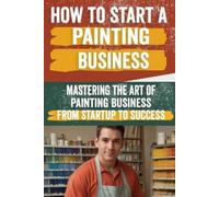 How to Start a Painting Business: Comprehensive Guide to Launching and Growing a Successful Painting Enterprise - Market Research, Licensing, Marketing, and More