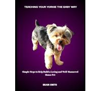 TEACHING YOUR YORKIE THE EASY WAY: Simple Steps to Help Build a Loving and Well-Mannered House Pet