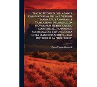Teatro Istorico Della Santa Casa Nazarena Della B. Vergine Maria E Sua Ammirabile Traslazione In Loreto... Da Monsignor Pietro Valerio Martorelli, ... -appendice. Particola Del L'istoria Della CittÃ D'ancona Scritta ... Dal Dottore M La Ndo Ferreti