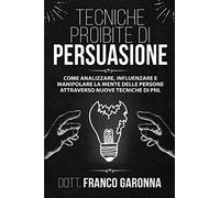 Tecniche Proibite Di Persuasione: Come Analizzare, Influenzare e Manipolare la mente delle persone con l'utilizzo del linguaggio del corpo e della comunicazione persuasiva con nuove Tecniche di PNL.