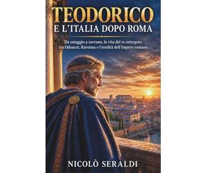 Teodorico e l’Italia dopo Roma: Da ostaggio a sovrano, la vita del re ostrogoto tra Odoacre, Ravenna e l’eredità dell’Impero romano