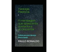 Teologia Pastoral: A mensagem que apascenta, sustenta e acrescenta!: Práticas para uma Liderança Eficaz na Igreja