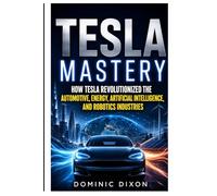 Tesla Mastery: How Tesla revolutionized the automotive, energy, Artificial intelligence and robotics industries
