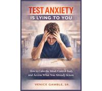 Test Anxiety Is Lying to You: How to Calm the Mind, Control the Body, and Access What You Already Know