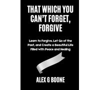 That Which You Can’t Forget, Forgive: Learn to Forgive, Let Go of the Past, and Create a Beautiful Life Filled with Peace and Healing