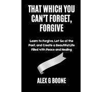 That Which You Can’t Forget, Forgive: Learn to Forgive, Let Go of the Past, and Create a Beautiful Life Filled with Peace and Healing