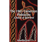 The 1961 Cameroon Plebiscite: Choice or Betrayal - Percival John