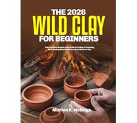 THE 2026 WILD CLAY FOR BEGINNERS: Your Complete Step-by-Step Guide to Finding, Processing, and Creating Beautiful Pottery from Nature's Clay