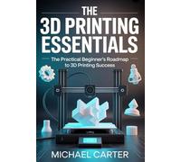 THE 3D PRINTING ESSENTIALS: The Practical Beginner's Roadmap to 3d Printing Success