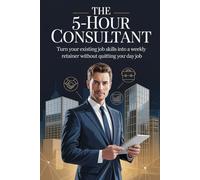 The 5-Hour Consultant: Turn Your Existing Job Skills Into a Weekly Retainer Without Quitting Your Day Job