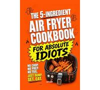The 5-Ingredient Air Fryer Cookbook for Absolute Idiots: No Chop. No Prep. No Fail. Just Dump, Set, Eat.
