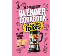 The 5-Ingredient Blender Cookbook for Absolute Idiots: No Chop. No Prep. No Fail. Just Dump, Set, Eat.