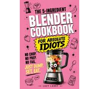 The 5-Ingredient Blender Cookbook for Absolute Idiots: No Chop. No Prep. No Fail. Just Dump, Set, Eat.