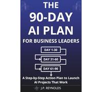 The 90-Day AI Plan for Business Leaders: A Step-by-Step Action Plan to Launch AI Projects That Work Without Technical Skills, Big Budgets, or Time-Wasting Experiments