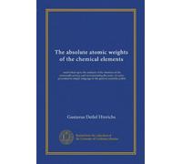 The absolute atomic weights of the chemical elements: established upon the analysis of the chemists of the nineteenth century and demonstrating the ... language to the general scientific public