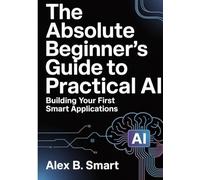 The Absolute Beginner's Guide to Practical AI: Building Your First Smart Applications