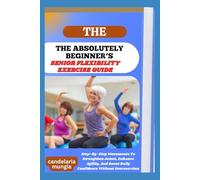 THE ABSOLUTELY BEGINNER’S SENIOR FLEXIBILITY EXERCISE GUIDE: Step-By-Step Movements To Strengthen Joints, Enhance Agility, And Boost Daily Confidence Without Overexertion