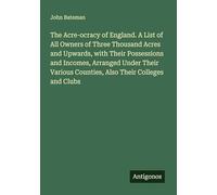The Acre-ocracy of England. A List of All Owners of Three Thousand Acres and Upwards, with Their Possessions and Incomes, Arranged Under Their Various Counties, Also Their Colleges and Clubs