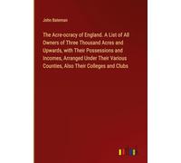 The Acre-ocracy of England. A List of All Owners of Three Thousand Acres and Upwards, with Their Possessions and Incomes, Arranged Under Their Various Counties, Also Their Colleges and Clubs