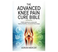 The Advanced Knee Pain Cure Bible: Holistic Solutions to Reduce Pain, Improve Flexibility, and Prevent Future Injury