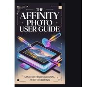 THE AFFINITY PHOTO USER GUIDE: The Complete Step-by-Step Manual to Affinity Photo 2: Master Photo Editing, Retouching, and Compositing with 10 Essential Skills and 20 Creative Projects for Beginn