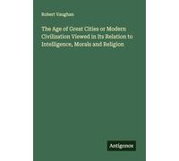 The Age of Great Cities or Modern Civilization Viewed in Its Relation to Intelligence, Morals and Religion