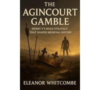 The Agincourt Gamble: Henry V’s Bold Strategy that Shaped Medieval History: The Battle that Transformed England's Future and Ended French Dominance