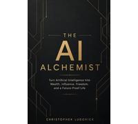 THE AI ALCHEMIST: Turn Artificial Intelligence Into Wealth, Influence, Freedom, and a Future-Proof Life