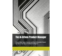 The AI-Driven Product Manager: How to Make Faster, Smarter, and More Defensible Product Decisions in the Age of Artificial Intelligence