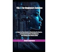 The AI for Beginners Solution: A Step-by-Step Guide to Mastering the Basics, Learning Generative Intelligence, and Gaining Real-World Skills