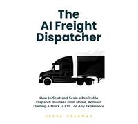 The AI Freight Dispatcher: How to Start and Scale a Profitable Dispatch Business from Home, Without Owning a Truck, a CDL, or Any Experience