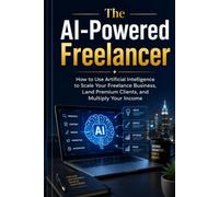 The AI-Powered Freelancer: How to Use Artificial Intelligence to Scale Your Freelance Business, Land Premium Clients, and Multiply Your Income