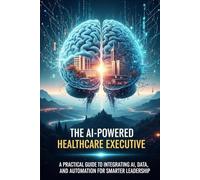 The AI-Powered Healthcare Executive: A Practical Guide to Integrating AI, Data, and Automation for Smarter Leadership
