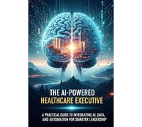 The AI-Powered Healthcare Executive: A Practical Guide to Integrating AI, Data, and Automation for Smarter Leadership