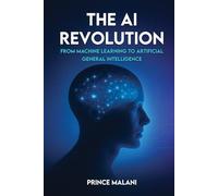 The AI Revolution: From Machine Learning to Artificial General Intelligence: A Comprehensive Guide to the Future of Intelligence