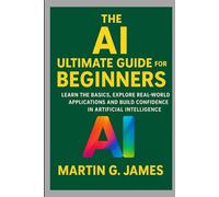 THE AI ULTIMATE GUIDE FOR BEGINNERS: LEARN THE BASICS, EXPLORE REAL-WORLD APPLICATIONS AND BUILD CONFIDENCE IN ARTIFICIAL INTELLIGENCE