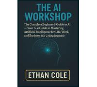 THE AI WORKSHOP: The Complete Beginner's Guide to AI - Your A-Z Guide to Mastering Artificial Intelligence for Life, Work, and Business (No Coding Required)