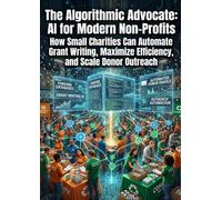 The Algorithmic Advocate: AI for Modern Non-Profits: How Small Charities Can Automate Grant Writing, Maximize Efficiency, and Scale Donor Outreach