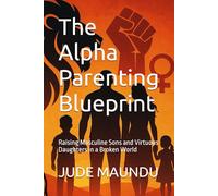 The Alpha Parenting Blueprint: Raising Masculine Sons and Virtuous Daughters in a Broken World