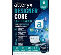 The Alteryx Designer Core Certification Exam Preparation Guide: A Complete Hands-On Study Companion to Master Data Preparation, Blending, Analytics ... the Designer Core Exam on Your First Attempt