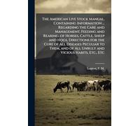 The American Live Stock Manual, Containing Information ... Regarding the Care and Management, Feeding and Rearing, of Horses, Cattle, Sheep and Hogs, Directions for the Cure of All Diseases Peculiar to Them, and of All Unruly and Vicious Habits, Etc., Etc
