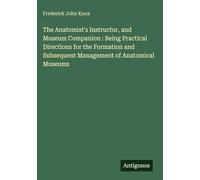 The Anatomist's Instructor, and Museum Companion : Being Practical Directions for the Formation and Subsequent Management of Anatomical Museums
