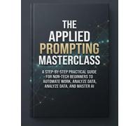 The Applied Prompting Masterclass: A Step-by-Step Practical Guide for Non-Tech Beginners to Automate Work, Analyze Data, and Master AI