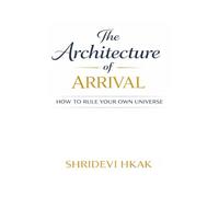 The Architecture of Arrival: How to Rule Your Own Universe: A Practical Guide to Designing Your Destiny and Creating Lasting Success