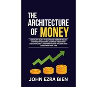The Architecture of Money: A complete guide to mastering money through systems, psychology, leverage, disciplined execution, and long-term wealth building that compounds over time