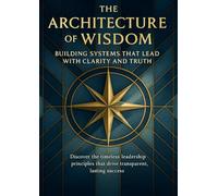 The Architecture of Wisdom Building Systems That Lead With Clarity and Truth: Discover the timeless leadership principles that drive transparent, lasting success
