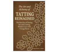 The Art and Alchemy of Tatting Reimagined: The New Era of Tatting Art and Crafting Modern Lace with Vintage Roots